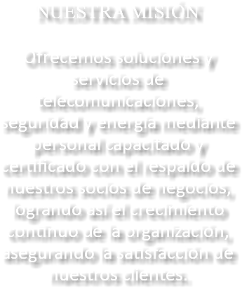 NUESTRA MISIÓN Ofrecemos soluciones y servicios de telecomunicaciones, seguridad y energía mediante personal capacitado y certificado con el respaldo de nuestros socios de negocios, logrando así el crecimiento continuo de la organización, asegurando la satisfacción de nuestros clientes.